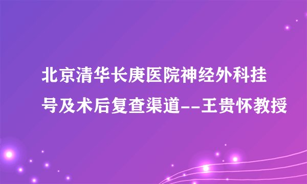 北京清华长庚医院神经外科挂号及术后复查渠道--王贵怀教授