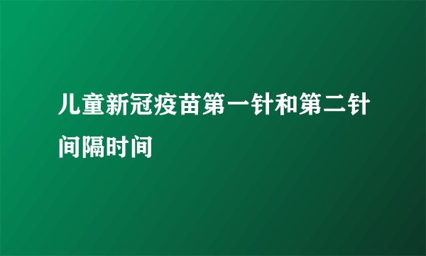 儿童新冠疫苗第一针和第二针间隔时间
