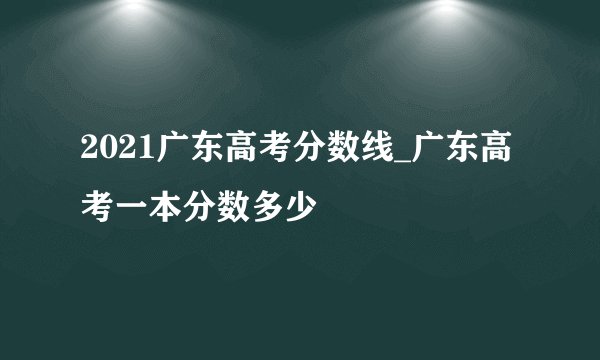 2021广东高考分数线_广东高考一本分数多少