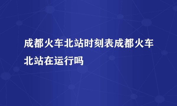 成都火车北站时刻表成都火车北站在运行吗