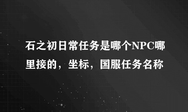 石之初日常任务是哪个NPC哪里接的，坐标，国服任务名称