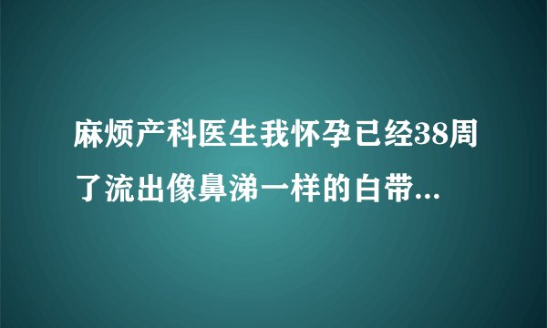 麻烦产科医生我怀孕已经38周了流出像鼻涕一样的白带，这种情况代表什么是要生了吗