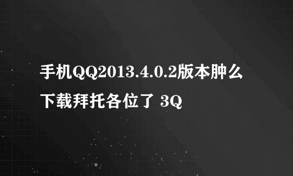 手机QQ2013.4.0.2版本肿么下载拜托各位了 3Q