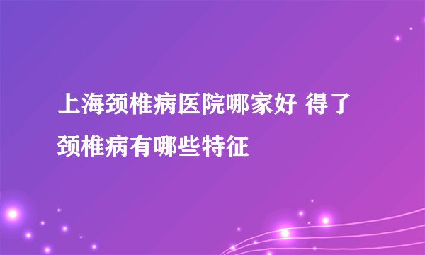 上海颈椎病医院哪家好 得了颈椎病有哪些特征
