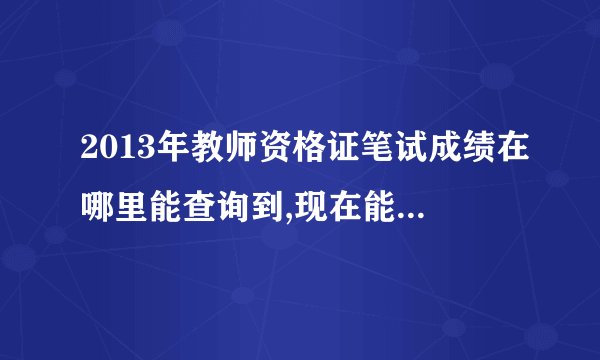 2013年教师资格证笔试成绩在哪里能查询到,现在能查到吗？