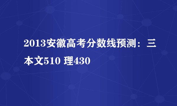 2013安徽高考分数线预测：三本文510 理430