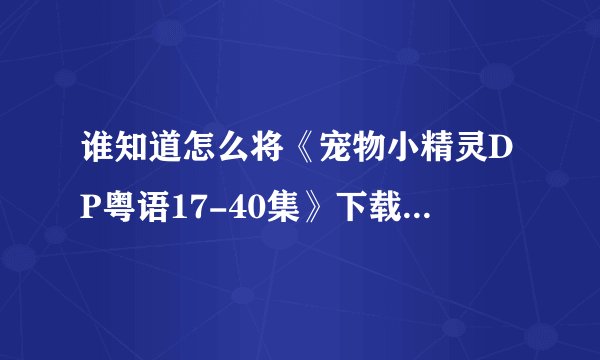 谁知道怎么将《宠物小精灵DP粤语17-40集》下载到PSP视频上啊???高分啊!!高手来啊