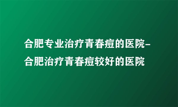 合肥专业治疗青春痘的医院-合肥治疗青春痘较好的医院