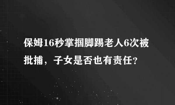 保姆16秒掌掴脚踢老人6次被批捕,子女是否也有责任?