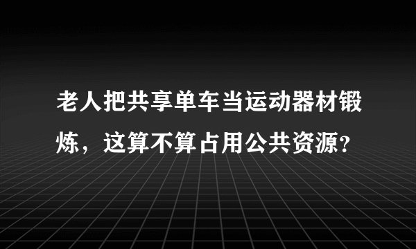老人把共享单车当运动器材锻炼,这算不算占用公共资源?