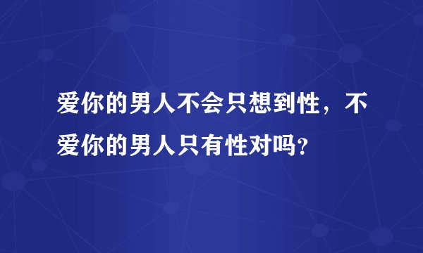 爱你的男人不会只想到性，不爱你的男人只有性对吗？