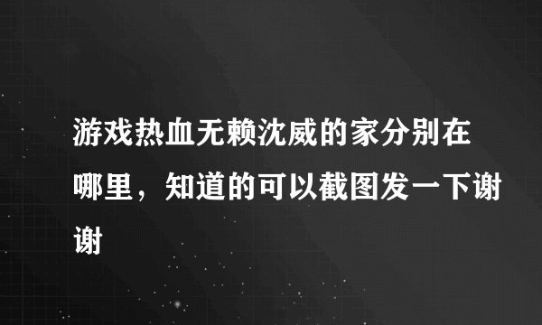 游戏热血无赖沈威的家分别在哪里，知道的可以截图发一下谢谢