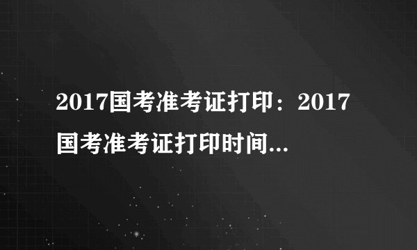2017国考准考证打印：2017国考准考证打印时间_打印入口_打印网址一览