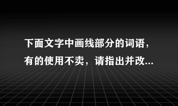 下面文字中画线部分的词语，有的使用不卖，请指出并改正，使这段文字言语简明，连接自然，语意连贯。      苏泽广真是哭笑不得  苏泽广①觉得儿子合图还不懂事 把家托付给他②是白搭的 便失瞧地起身。但是他刚要离开 他③忽然跳下椅子 合图④吹灭桌前的烛炬 “扑通”一声跪正在地上 抱住他⑤的腿 正在黑黑暗说:“爸爸 你放心吧 你⑥要是不回来 我⑦管这个家!