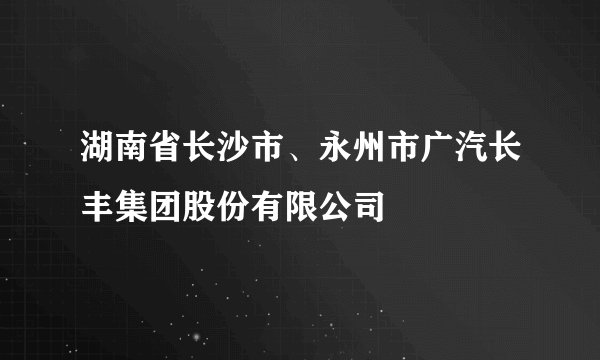 湖南省长沙市、永州市广汽长丰集团股份有限公司