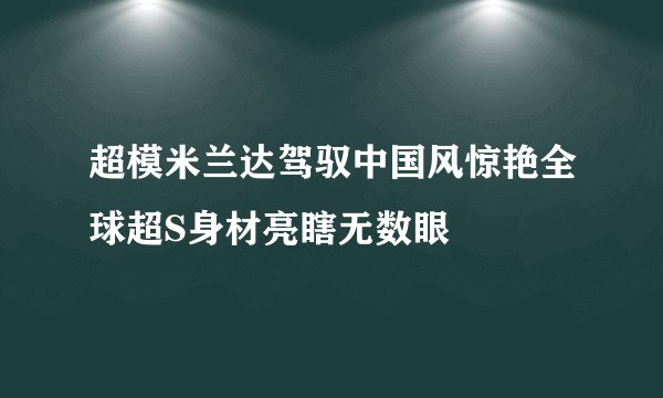 超模米兰达驾驭中国风惊艳全球超S身材亮瞎无数眼