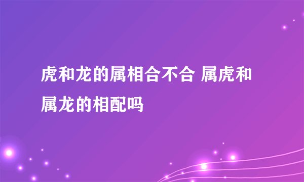 虎和龙的属相合不合 属虎和属龙的相配吗