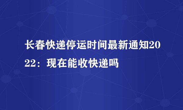 长春快递停运时间最新通知2022：现在能收快递吗