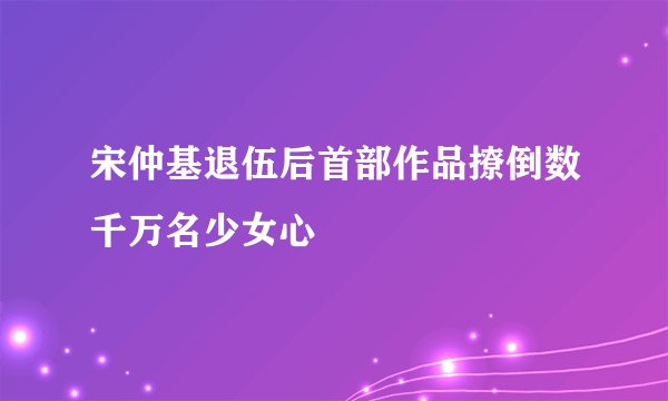 宋仲基退伍后首部作品撩倒数千万名少女心