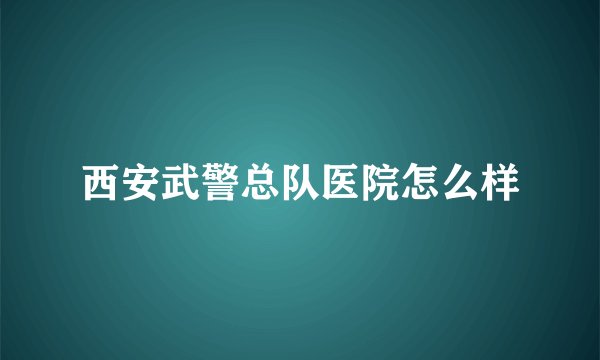 西安武警总队医院怎么样