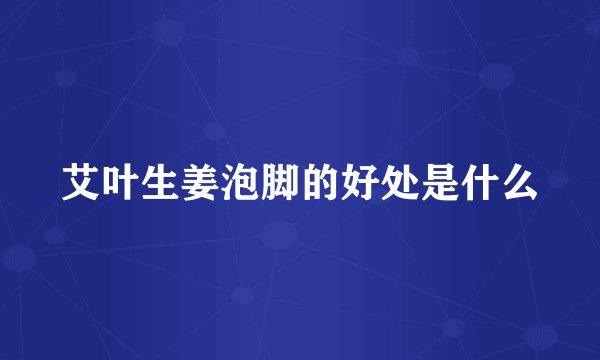 艾叶生姜泡脚的好处是什么