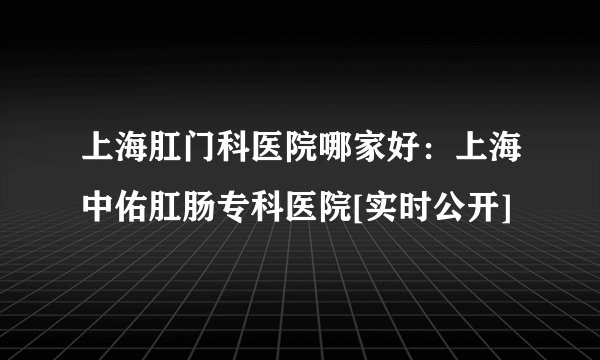 上海肛门科医院哪家好：上海中佑肛肠专科医院[实时公开]