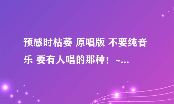 预感时枯萎 原唱版 不要纯音乐 要有人唱的那种！~ 原声版！~ 额 哪个大哥知道 告知一下~顺便说明一下！~
