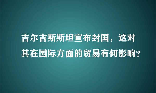 吉尔吉斯斯坦宣布封国，这对其在国际方面的贸易有何影响？