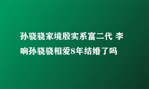 孙骁骁家境殷实系富二代 李响孙骁骁相爱8年结婚了吗