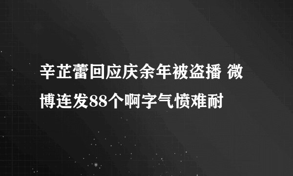 辛芷蕾回应庆余年被盗播 微博连发88个啊字气愤难耐