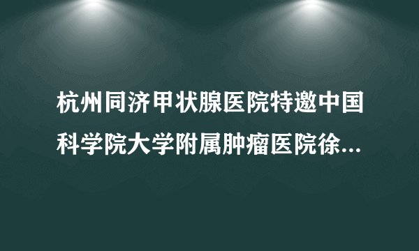 杭州同济甲状腺医院特邀中国科学院大学附属肿瘤医院徐栋教授名医会诊