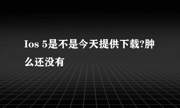 Ios 5是不是今天提供下载?肿么还没有