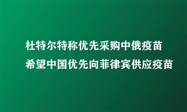 杜特尔特称优先采购中俄疫苗希望中国优先向菲律宾供应疫苗