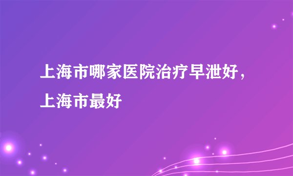 上海市哪家医院治疗早泄好，上海市最好