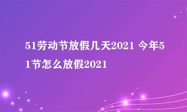 51劳动节放假几天2021 今年51节怎么放假2021