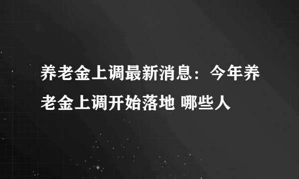 养老金上调最新消息：今年养老金上调开始落地 哪些人