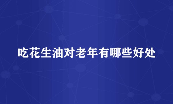 吃花生油对老年有哪些好处