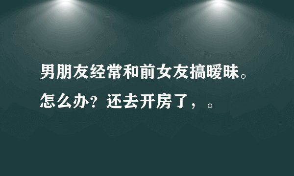 男朋友经常和前女友搞暧昧。怎么办？还去开房了，。