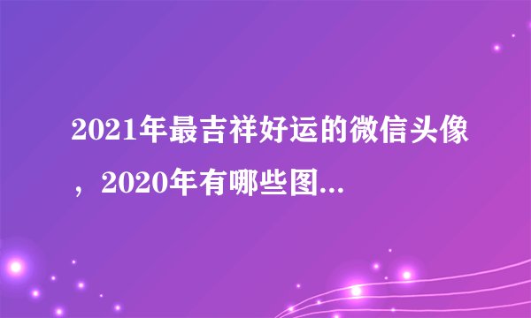 2021年最吉祥好运的微信头像，2020年有哪些图片适合做微信头像？