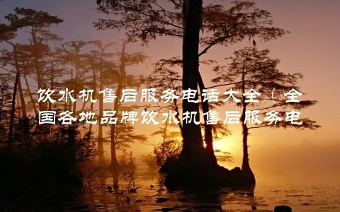 饮水机售后服务电话大全(全国各地品牌饮水机售后服务电话一网打尽)