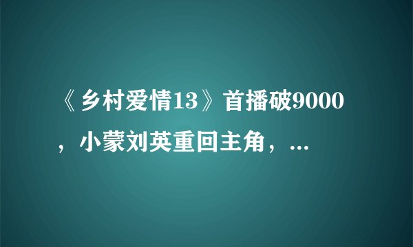 《乡村爱情13》首播破9000，小蒙刘英重回主角，香秀消失了