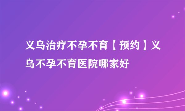 义乌治疗不孕不育【预约】义乌不孕不育医院哪家好
