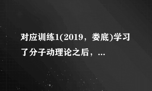对应训练1(2019,娄底)学习了分子动理论之后,小明总结了很多生活中与分子动理论有关的现象,下列总结中不正确的是(C)A.“花气袭人知骤暖”说明分子的热运动与温度有关B.人造木板黏合剂中的甲醛扩散到空气中造成环境污染C.用透明胶带揭下纸上写错的字,是因为胶带与纸之间有相互的斥力D.“破镜不能重圆”是分子间的距离太大,作用力变得十分微弱