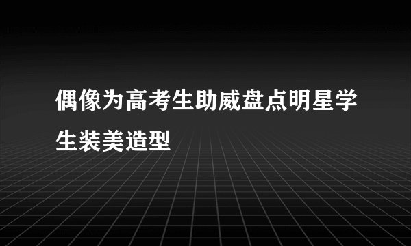 偶像为高考生助威盘点明星学生装美造型