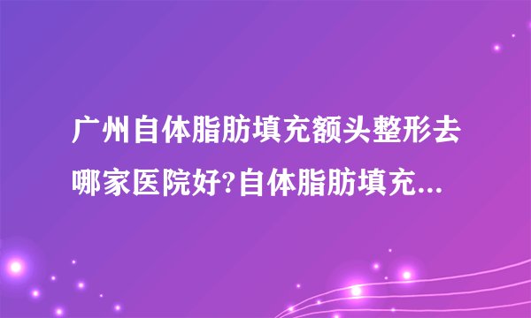 广州自体脂肪填充额头整形去哪家医院好?自体脂肪填充额头整形口碑排名榜单推荐!