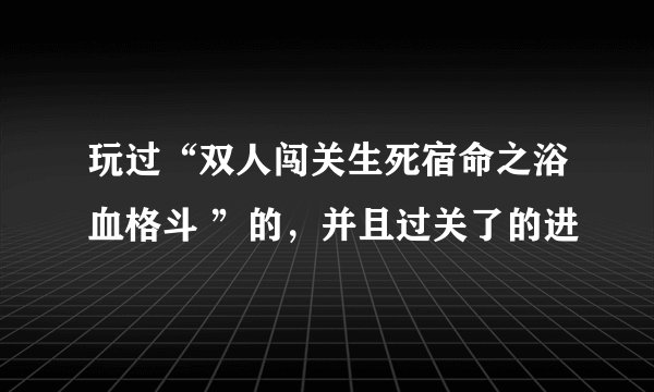 玩过“双人闯关生死宿命之浴血格斗 ”的，并且过关了的进