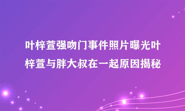 叶梓萱强吻门事件照片曝光叶梓萱与胖大叔在一起原因揭秘