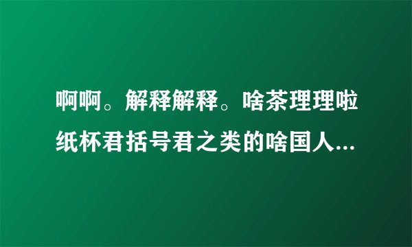 啊啊。解释解释。啥茶理理啦纸杯君括号君之类的啥国人啥的，原以为括号君他们都是一些乱七八糟不正经？