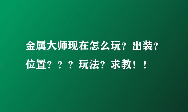 金属大师现在怎么玩？出装？位置？？？玩法？求教！！