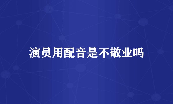 演员用配音是不敬业吗
